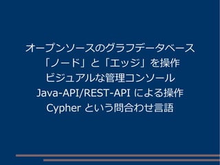 オープンソースのグラフデータベース
「ノード」と「エッジ」を操作
ビジュアルな管理コンソール
Java-API/REST-API による操作
Cypher という問合わせ言語
 