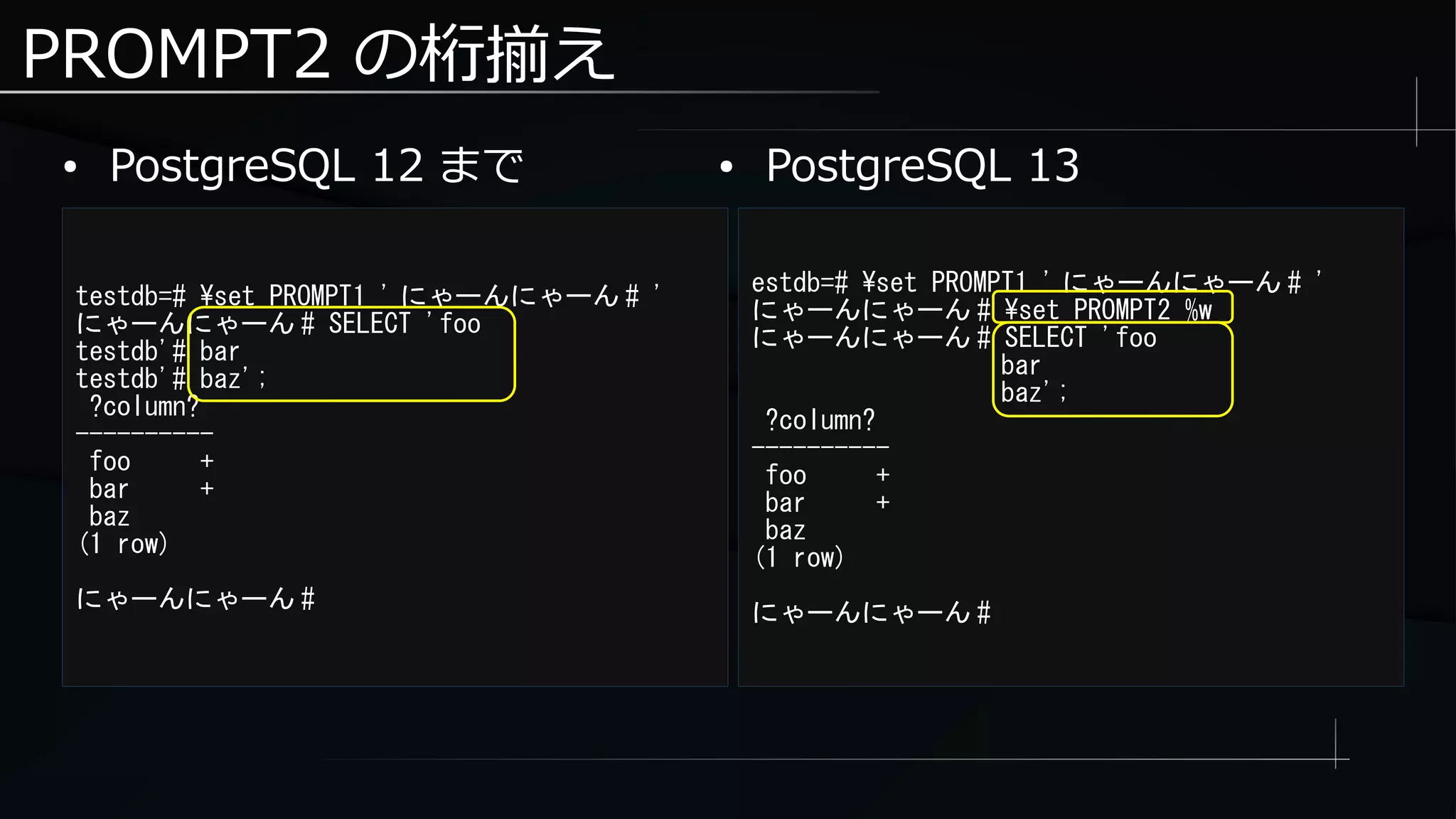PROMPT2 の桁揃え
● PostgreSQL 12 まで
testdb=# set PROMPT1 ' にゃーんにゃーん # '
にゃーんにゃーん # SELECT 'foo
testdb'# bar
testdb'# baz';
?column?
----------
foo +
bar +
baz
(1 row)
にゃーんにゃーん #
estdb=# set PROMPT1 ' にゃーんにゃーん # '
にゃーんにゃーん # set PROMPT2 %w
にゃーんにゃーん # SELECT 'foo
bar
baz';
?column?
----------
foo +
bar +
baz
(1 row)
にゃーんにゃーん #
● PostgreSQL 13
 