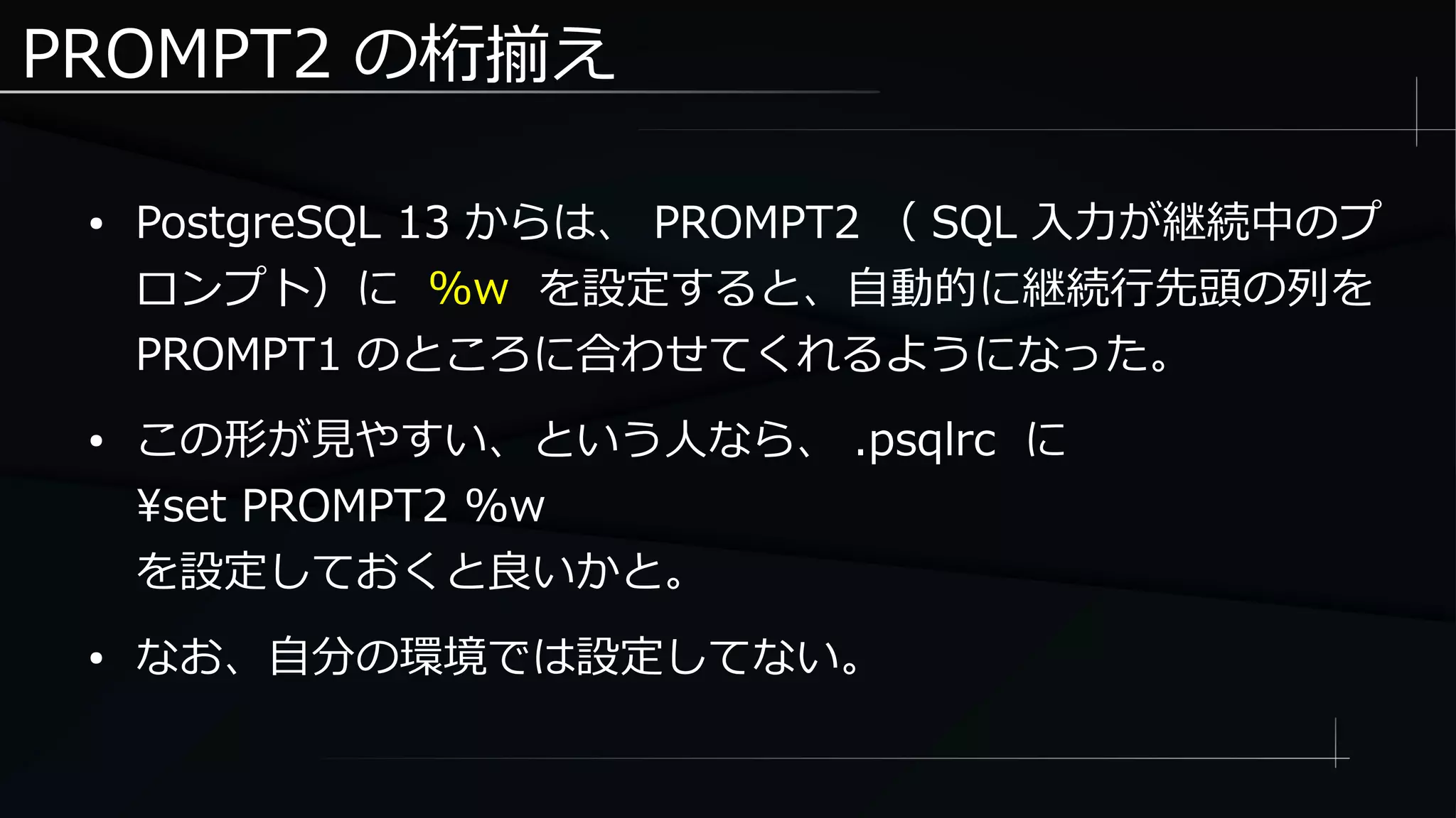 PROMPT2 の桁揃え
● PostgreSQL 13 からは、 PROMPT2 （ SQL 入力が継続中のプ
ロンプト）に %w を設定すると、自動的に継続行先頭の列を
PROMPT1 のところに合わせてくれるようになった。
● この形が見やすい、という人なら、 .psqlrc に
set PROMPT2 %w
を設定しておくと良いかと。
● なお、自分の環境では設定してない。
 