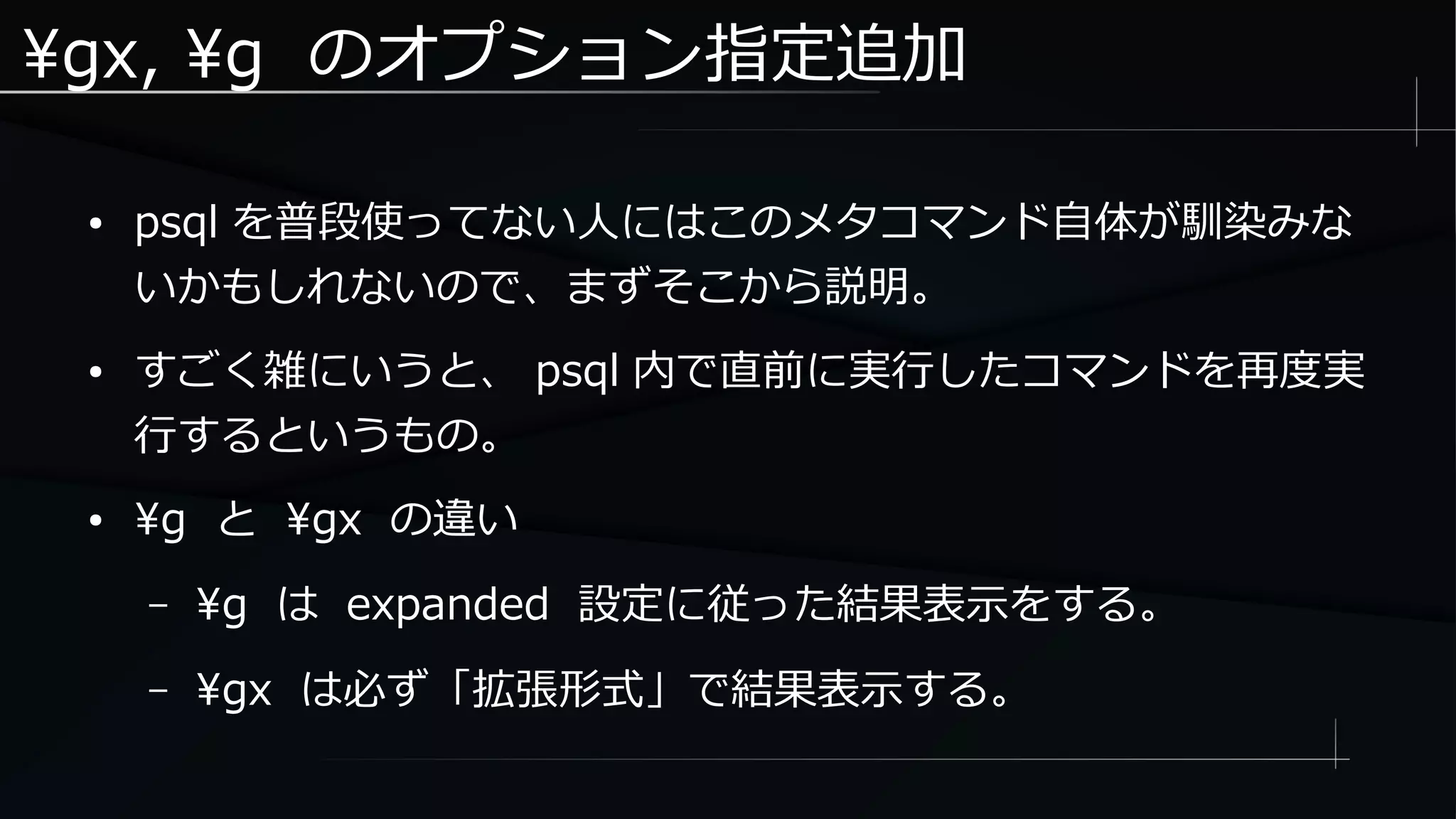 gx, g のオプション指定追加
● psql を普段使ってない人にはこのメタコマンド自体が馴染みな
いかもしれないので、まずそこから説明。
● すごく雑にいうと、 psql 内で直前に実行したコマンドを再度実
行するというもの。
● g と gx の違い
– g は expanded 設定に従った結果表示をする。
– gx は必ず「拡張形式」で結果表示する。
 