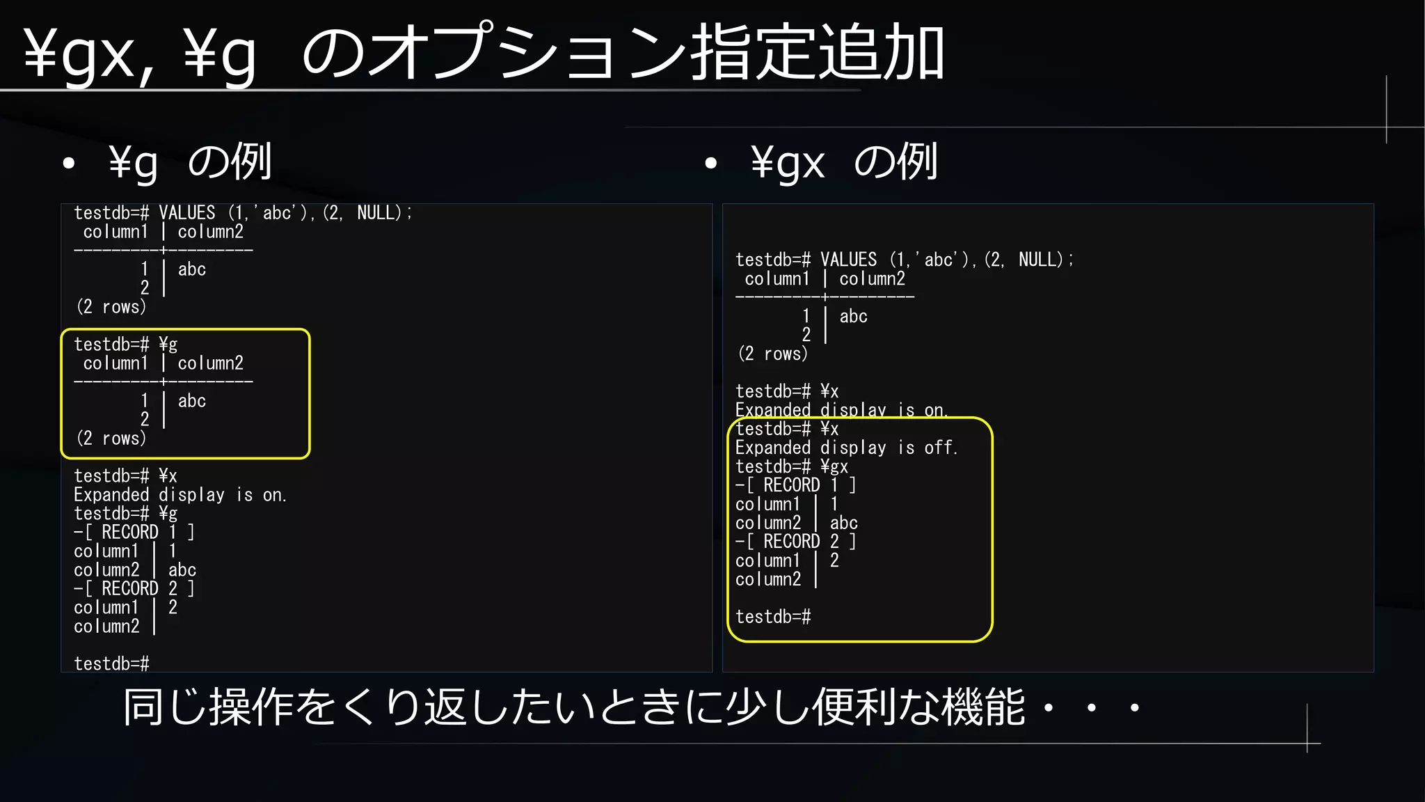 gx, g のオプション指定追加
● g の例
testdb=# VALUES (1,'abc'),(2, NULL);
column1 | column2
---------+---------
1 | abc
2 |
(2 rows)
testdb=# g
column1 | column2
---------+---------
1 | abc
2 |
(2 rows)
testdb=# x
Expanded display is on.
testdb=# g
-[ RECORD 1 ]
column1 | 1
column2 | abc
-[ RECORD 2 ]
column1 | 2
column2 |
testdb=#
同じ操作をくり返したいときに少し便利な機能・・・
testdb=# VALUES (1,'abc'),(2, NULL);
column1 | column2
---------+---------
1 | abc
2 |
(2 rows)
testdb=# x
Expanded display is on.
testdb=# x
Expanded display is off.
testdb=# gx
-[ RECORD 1 ]
column1 | 1
column2 | abc
-[ RECORD 2 ]
column1 | 2
column2 |
testdb=#
● gx の例
 