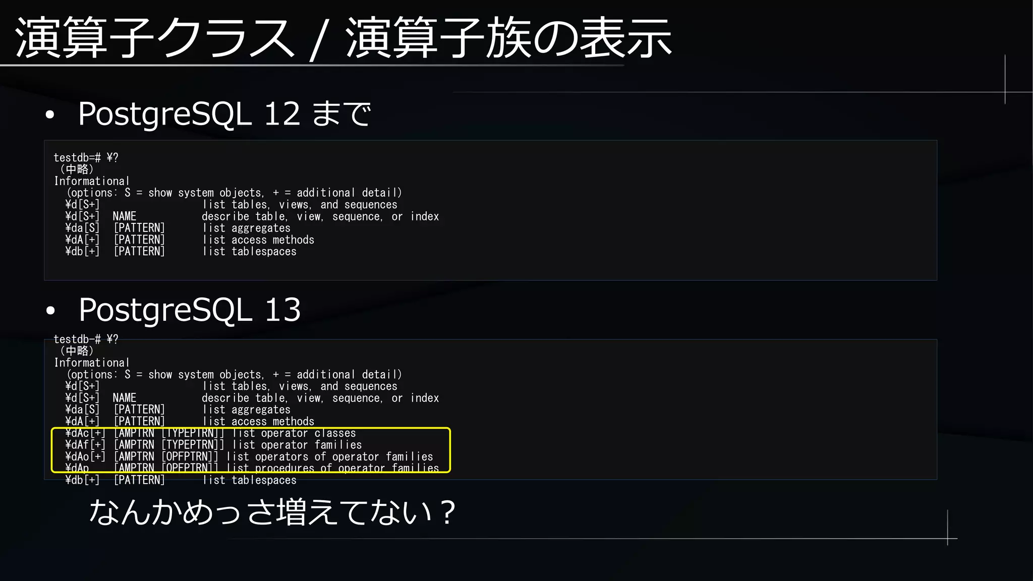 演算子クラス / 演算子族の表示
● PostgreSQL 12 まで
testdb=# ?
（中略）
Informational
(options: S = show system objects, + = additional detail)
d[S+] list tables, views, and sequences
d[S+] NAME describe table, view, sequence, or index
da[S] [PATTERN] list aggregates
dA[+] [PATTERN] list access methods
db[+] [PATTERN] list tablespaces
なんかめっさ増えてない？
testdb-# ?
（中略）
Informational
(options: S = show system objects, + = additional detail)
d[S+] list tables, views, and sequences
d[S+] NAME describe table, view, sequence, or index
da[S] [PATTERN] list aggregates
dA[+] [PATTERN] list access methods
dAc[+] [AMPTRN [TYPEPTRN]] list operator classes
dAf[+] [AMPTRN [TYPEPTRN]] list operator families
dAo[+] [AMPTRN [OPFPTRN]] list operators of operator families
dAp [AMPTRN [OPFPTRN]] list procedures of operator families
db[+] [PATTERN] list tablespaces
● PostgreSQL 13
 