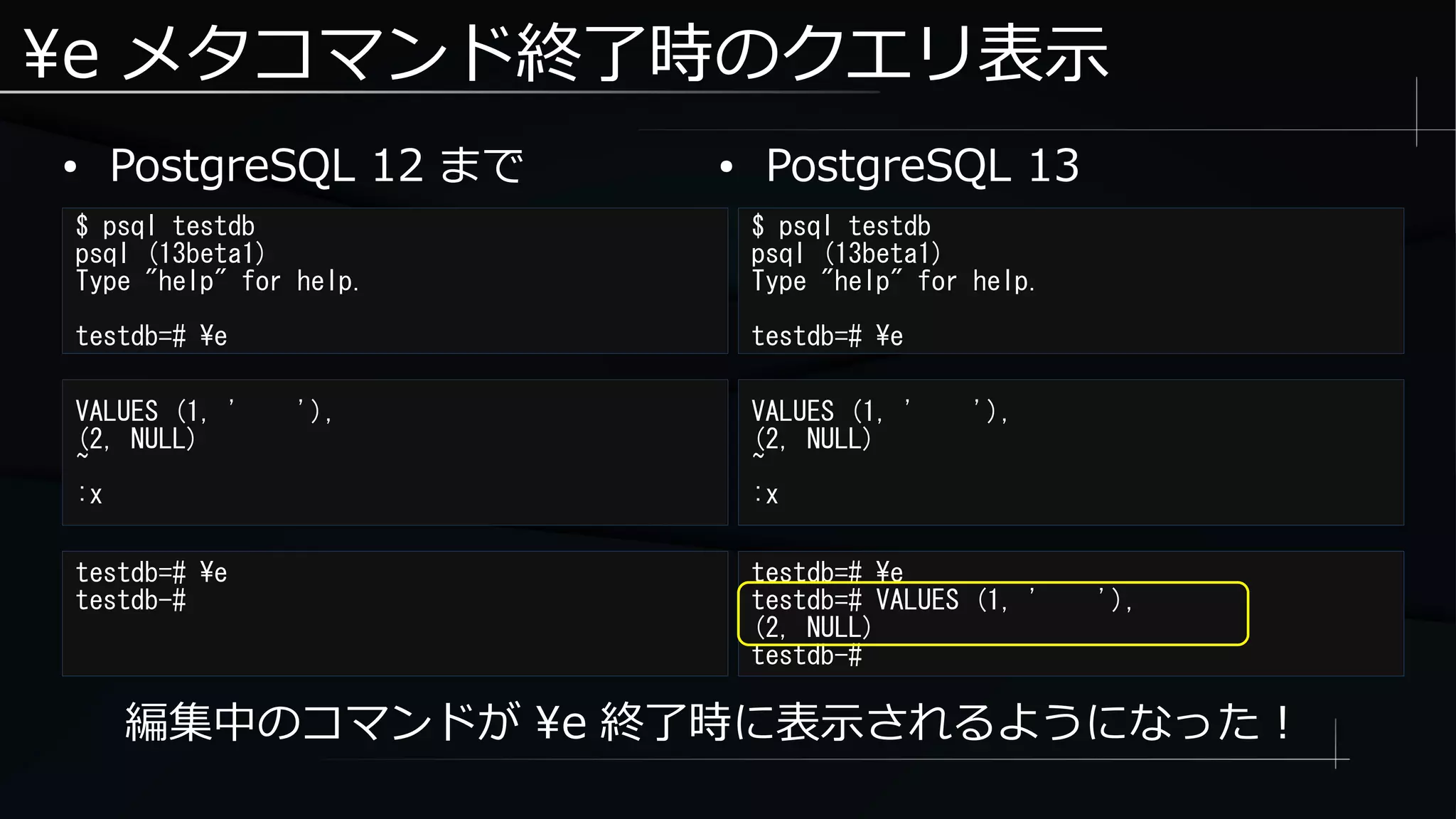 e メタコマンド終了時のクエリ表示
● PostgreSQL 12 まで
$ psql testdb
psql (13beta1)
Type "help" for help.
testdb=# e
$ psql testdb
psql (13beta1)
Type "help" for help.
testdb=# e
● PostgreSQL 13
VALUES (1, ' '),
(2, NULL)
~
:x
VALUES (1, ' '),
(2, NULL)
~
:x
testdb=# e
testdb-#
testdb=# e
testdb=# VALUES (1, ' '),
(2, NULL)
testdb-#
編集中のコマンドが e 終了時に表示されるようになった！
 