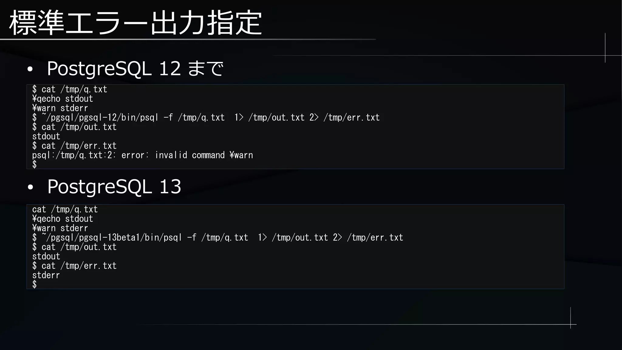 標準エラー出力指定
● PostgreSQL 12 まで
$ cat /tmp/q.txt
qecho stdout
warn stderr
$ ~/pgsql/pgsql-12/bin/psql -f /tmp/q.txt 1> /tmp/out.txt 2> /tmp/err.txt
$ cat /tmp/out.txt
stdout
$ cat /tmp/err.txt
psql:/tmp/q.txt:2: error: invalid command warn
$
cat /tmp/q.txt
qecho stdout
warn stderr
$ ~/pgsql/pgsql-13beta1/bin/psql -f /tmp/q.txt 1> /tmp/out.txt 2> /tmp/err.txt
$ cat /tmp/out.txt
stdout
$ cat /tmp/err.txt
stderr
$
● PostgreSQL 13
 