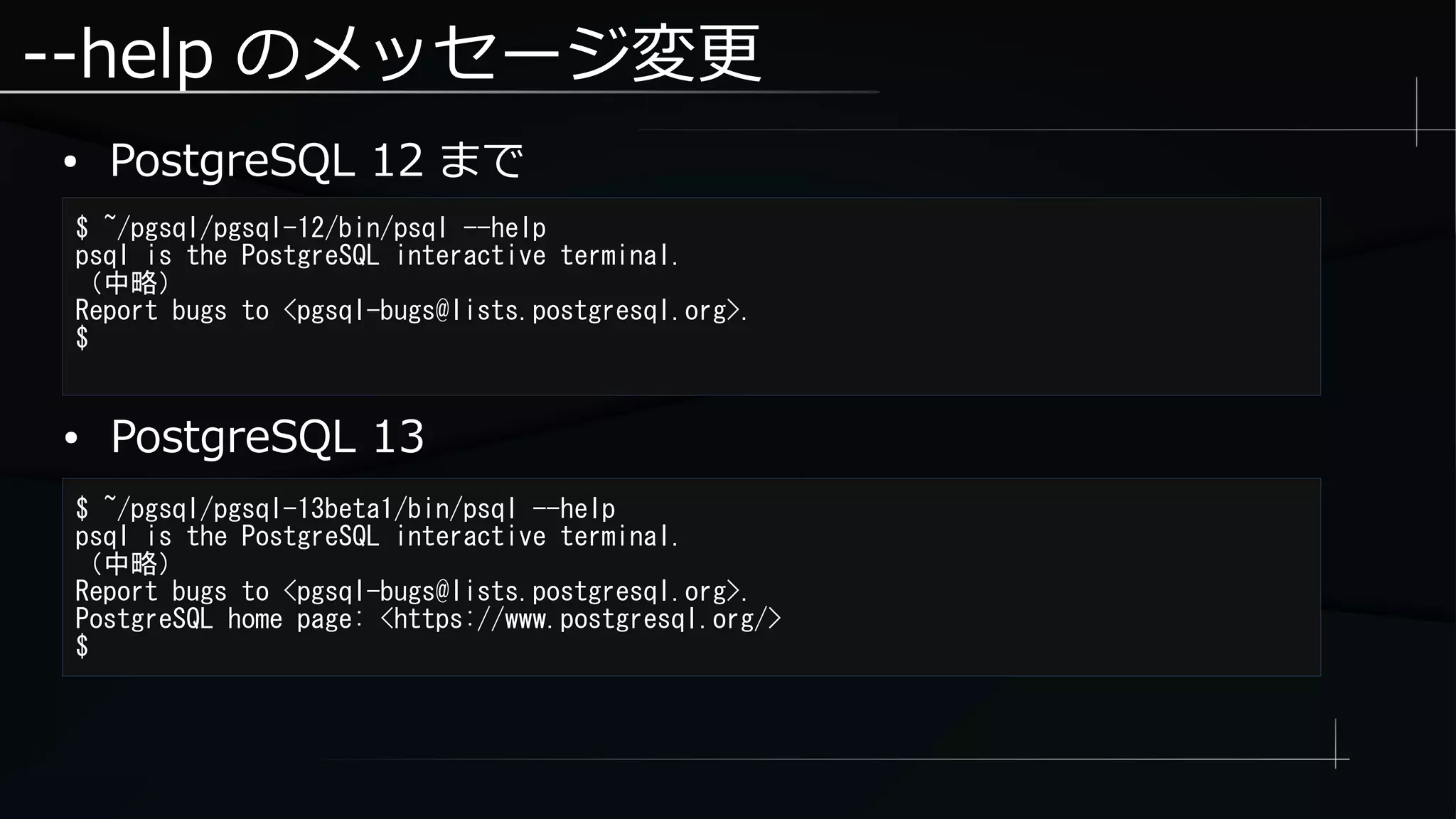 --help のメッセージ変更
● PostgreSQL 12 まで
$ ~/pgsql/pgsql-12/bin/psql --help
psql is the PostgreSQL interactive terminal.
（中略）
Report bugs to <pgsql-bugs@lists.postgresql.org>.
$
$ ~/pgsql/pgsql-13beta1/bin/psql --help
psql is the PostgreSQL interactive terminal.
（中略）
Report bugs to <pgsql-bugs@lists.postgresql.org>.
PostgreSQL home page: <https://www.postgresql.org/>
$
● PostgreSQL 13
 