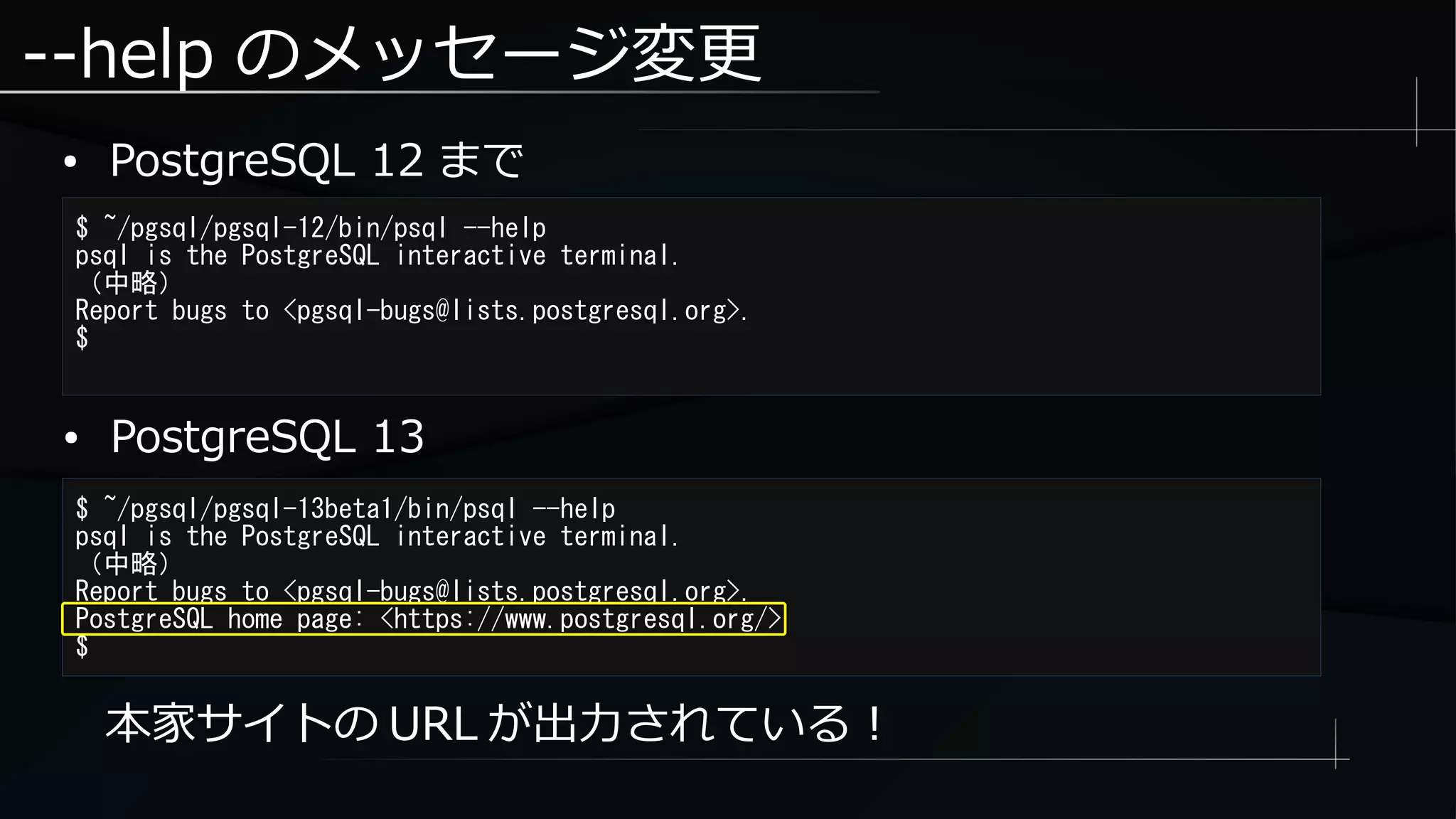 --help のメッセージ変更
● PostgreSQL 12 まで
$ ~/pgsql/pgsql-12/bin/psql --help
psql is the PostgreSQL interactive terminal.
（中略）
Report bugs to <pgsql-bugs@lists.postgresql.org>.
$
本家サイトの URL が出力されている！
$ ~/pgsql/pgsql-13beta1/bin/psql --help
psql is the PostgreSQL interactive terminal.
（中略）
Report bugs to <pgsql-bugs@lists.postgresql.org>.
PostgreSQL home page: <https://www.postgresql.org/>
$
● PostgreSQL 13
 