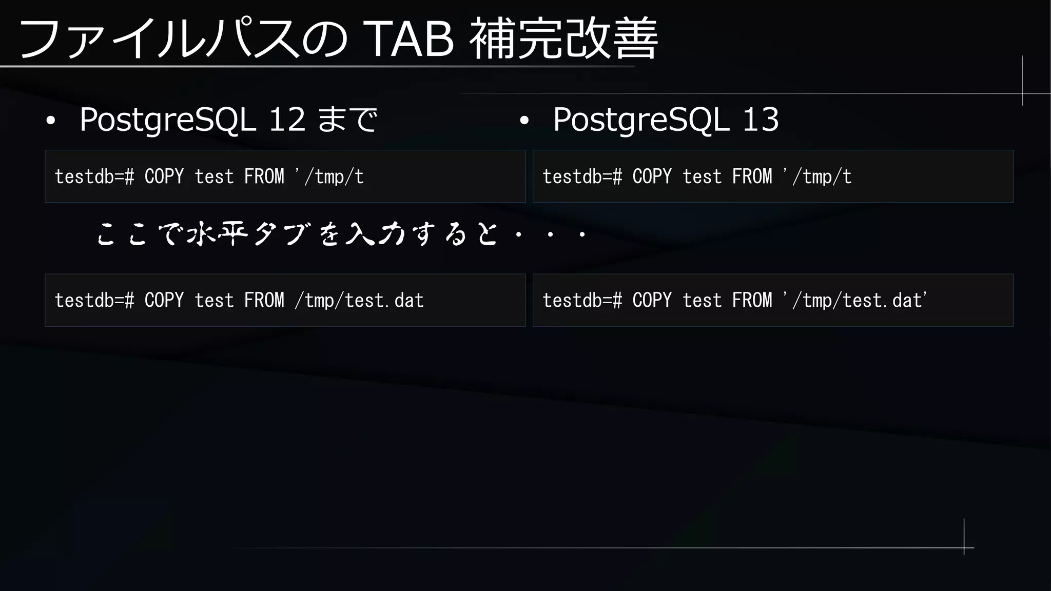 ファイルパスの TAB 補完改善
● PostgreSQL 12 まで
testdb=# COPY test FROM '/tmp/t testdb=# COPY test FROM '/tmp/t
● PostgreSQL 13
ここで水平タブを入力すると・・・
testdb=# COPY test FROM /tmp/test.dat testdb=# COPY test FROM '/tmp/test.dat'
 