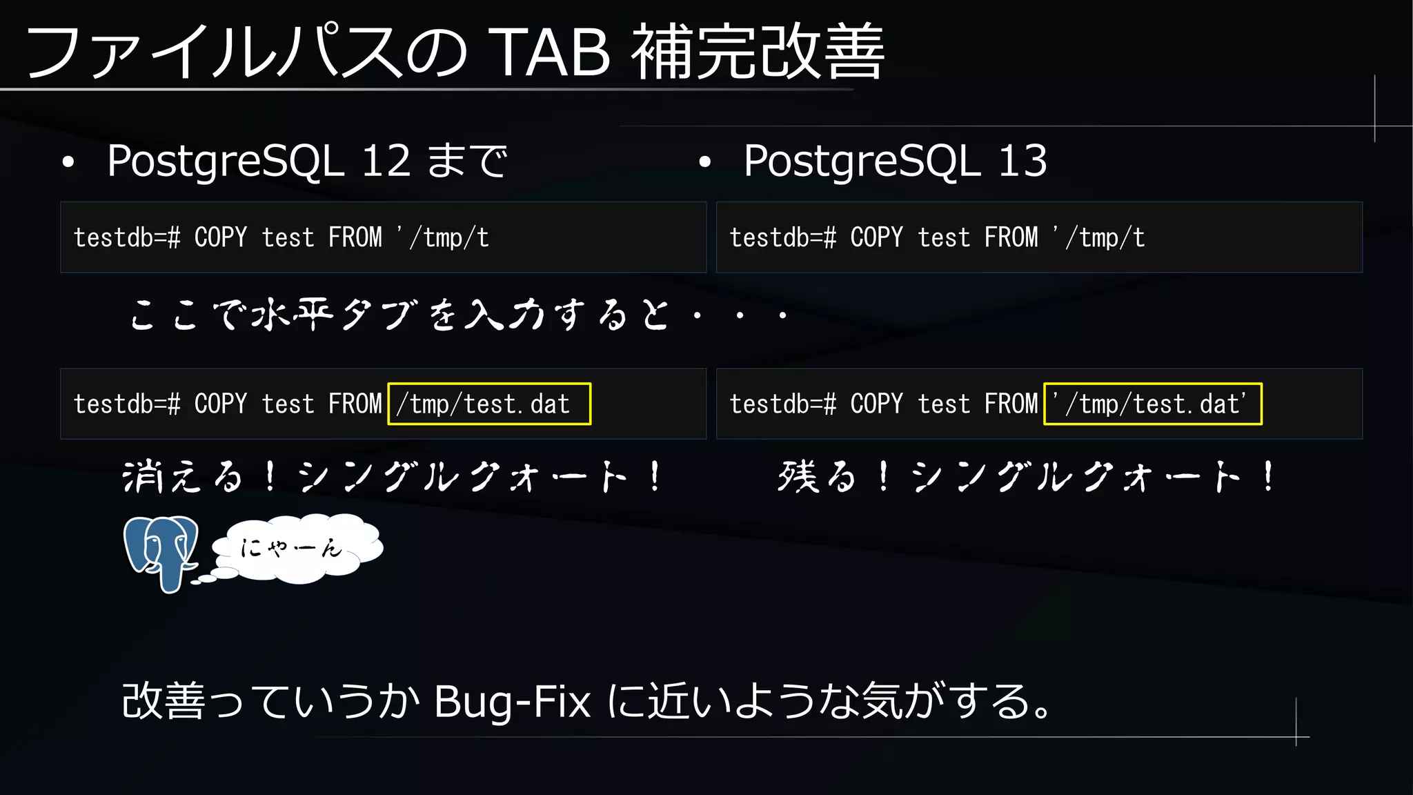 ファイルパスの TAB 補完改善
● PostgreSQL 12 まで
testdb=# COPY test FROM '/tmp/t testdb=# COPY test FROM '/tmp/t
● PostgreSQL 13
ここで水平タブを入力すると・・・
testdb=# COPY test FROM /tmp/test.dat testdb=# COPY test FROM '/tmp/test.dat'
消える！シングルクォート！
にゃーん
改善っていうか Bug-Fix に近いような気がする。
残る！シングルクォート！
 