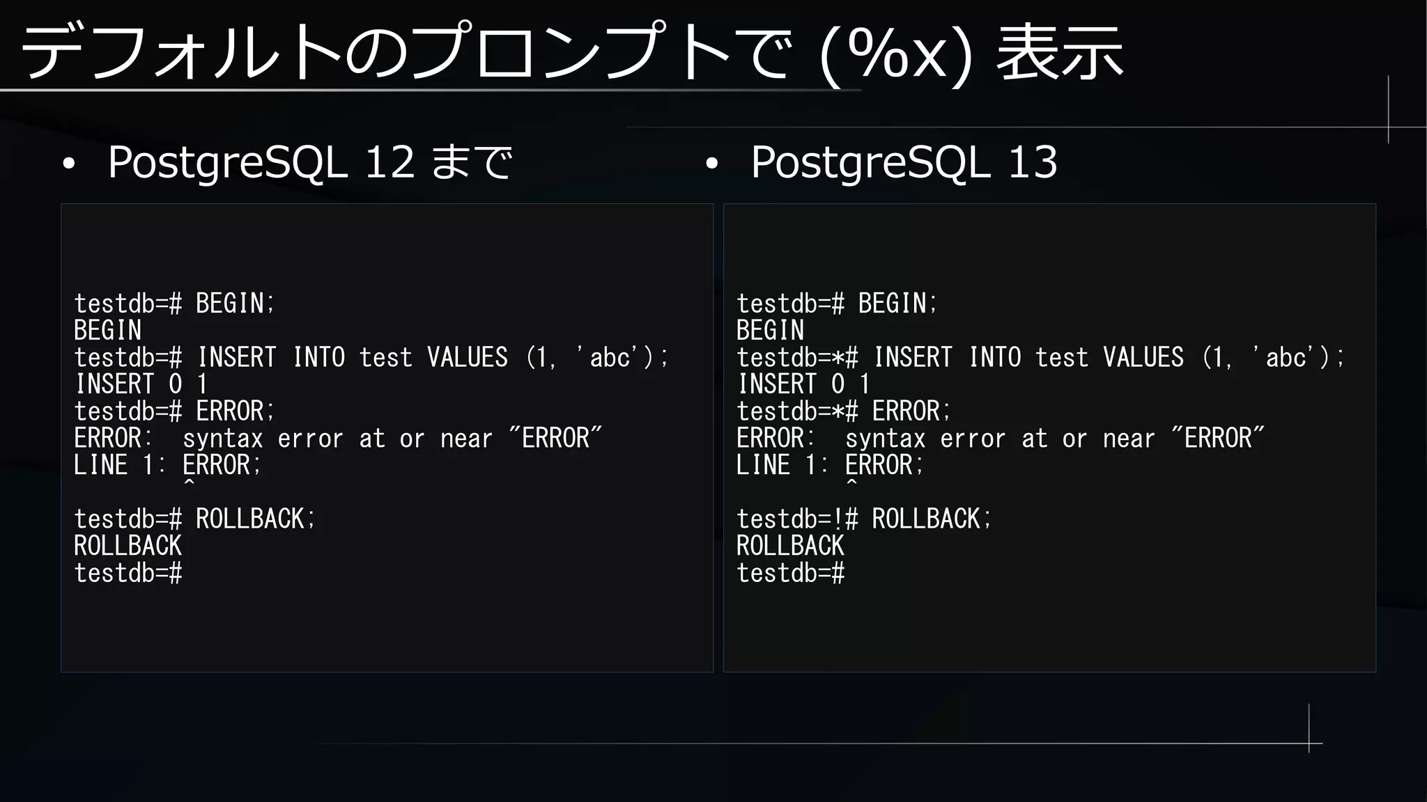 デフォルトのプロンプトで (%x) 表示
● PostgreSQL 12 まで
testdb=# BEGIN;
BEGIN
testdb=# INSERT INTO test VALUES (1, 'abc');
INSERT 0 1
testdb=# ERROR;
ERROR: syntax error at or near "ERROR"
LINE 1: ERROR;
^
testdb=# ROLLBACK;
ROLLBACK
testdb=#
testdb=# BEGIN;
BEGIN
testdb=*# INSERT INTO test VALUES (1, 'abc');
INSERT 0 1
testdb=*# ERROR;
ERROR: syntax error at or near "ERROR"
LINE 1: ERROR;
^
testdb=!# ROLLBACK;
ROLLBACK
testdb=#
● PostgreSQL 13
 