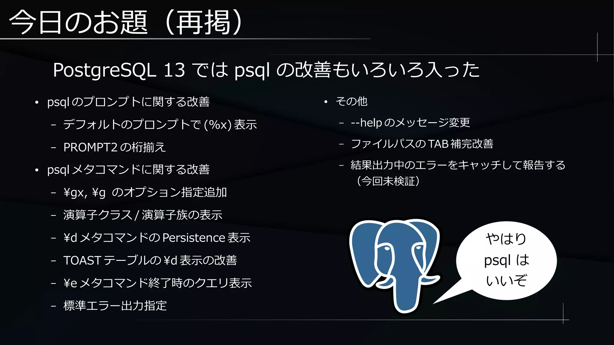 今日のお題（再掲）
● psql のプロンプトに関する改善
– デフォルトのプロンプトで (%x) 表示
– PROMPT2 の桁揃え
● psql メタコマンドに関する改善
– gx, g のオプション指定追加
– 演算子クラス / 演算子族の表示
– d メタコマンドの Persistence 表示
– TOAST テーブルの d 表示の改善
– e メタコマンド終了時のクエリ表示
– 標準エラー出力指定
● その他
– --help のメッセージ変更
– ファイルパスの TAB 補完改善
– 結果出力中のエラーをキャッチして報告する
（今回未検証）
PostgreSQL 13 では psql の改善もいろいろ入った
やはり
psql は
いいぞ
 