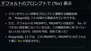 デフォルトのプロンプトで (%x) 表示
● トランザクション状態をプロンプトに展開する機能自体
は、 PostgreSQL 7.4 の頃から実装されていたりする。
● ただ、デフォルトの PROMPT1, PROMPT2 の設定が、 %x が
つかない設定値になっているため、この機能自体に気づいてい
ない人もいるかも（自分も今回、初めて知った）
● PostgreSQL 13 では、この PROMPT1, PROMPT2 のデフォル
ト値に %x が設定された。
 