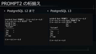 PROMPT2 の桁揃え
● PostgreSQL 12 まで
testdb=# set PROMPT1 ' にゃーんにゃーん # '
にゃーんにゃーん # SELECT 'foo
testdb'# bar
testdb'# baz';
?column?
----------
foo +
bar +
baz
(1 row)
にゃーんにゃーん #
estdb=# set PROMPT1 ' にゃーんにゃーん # '
にゃーんにゃーん # set PROMPT2 %w
にゃーんにゃーん # SELECT 'foo
bar
baz';
?column?
----------
foo +
bar +
baz
(1 row)
にゃーんにゃーん #
● PostgreSQL 13
 