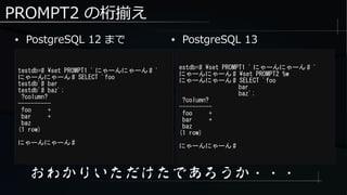PROMPT2 の桁揃え
● PostgreSQL 12 まで
testdb=# set PROMPT1 ' にゃーんにゃーん # '
にゃーんにゃーん # SELECT 'foo
testdb'# bar
testdb'# baz';
?column?
----------
foo +
bar +
baz
(1 row)
にゃーんにゃーん #
おわかりいただけたであろうか・・・
estdb=# set PROMPT1 ' にゃーんにゃーん # '
にゃーんにゃーん # set PROMPT2 %w
にゃーんにゃーん # SELECT 'foo
bar
baz';
?column?
----------
foo +
bar +
baz
(1 row)
にゃーんにゃーん #
● PostgreSQL 13
 