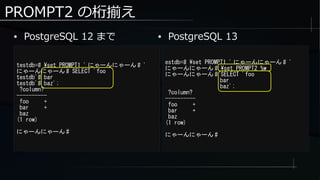 PROMPT2 の桁揃え
● PostgreSQL 12 まで
testdb=# set PROMPT1 ' にゃーんにゃーん # '
にゃーんにゃーん # SELECT 'foo
testdb'# bar
testdb'# baz';
?column?
----------
foo +
bar +
baz
(1 row)
にゃーんにゃーん #
estdb=# set PROMPT1 ' にゃーんにゃーん # '
にゃーんにゃーん # set PROMPT2 %w
にゃーんにゃーん # SELECT 'foo
bar
baz';
?column?
----------
foo +
bar +
baz
(1 row)
にゃーんにゃーん #
● PostgreSQL 13
 