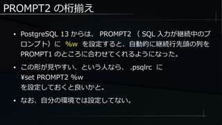 PROMPT2 の桁揃え
● PostgreSQL 13 からは、 PROMPT2 （ SQL 入力が継続中のプ
ロンプト）に %w を設定すると、自動的に継続行先頭の列を
PROMPT1 のところに合わせてくれるようになった。
● この形が見やすい、という人なら、 .psqlrc に
set PROMPT2 %w
を設定しておくと良いかと。
● なお、自分の環境では設定してない。
 