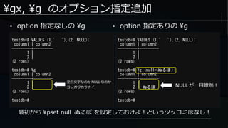 gx, g のオプション指定追加
● option 指定なしの g
testdb=# VALUES (1,' '),(2, NULL);
column1 | column2
---------+---------
1 |
2 |
(2 rows)
testdb=# g
column1 | column2
---------+---------
1 |
2 |
(2 rows)
testdb=#
最初から pset null ぬるぽ を設定しておけよ！というツッコミはなし！
testdb=# VALUES (1,' '),(2, NULL);
column1 | column2
---------+---------
1 |
2 |
(2 rows)
testdb=# g (null= ぬるぽ )
column1 | column2
---------+---------
1 |
2 | ぬるぽ
(2 rows)
testdb=#
● option 指定ありの g
空白文字なのか NULL なのか
コレガワカラナイ NULL が一目瞭然！
 