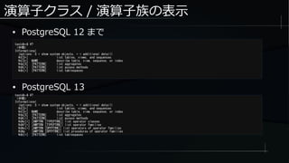演算子クラス / 演算子族の表示
● PostgreSQL 12 まで
testdb=# ?
（中略）
Informational
(options: S = show system objects, + = additional detail)
d[S+] list tables, views, and sequences
d[S+] NAME describe table, view, sequence, or index
da[S] [PATTERN] list aggregates
dA[+] [PATTERN] list access methods
db[+] [PATTERN] list tablespaces
testdb-# ?
（中略）
Informational
(options: S = show system objects, + = additional detail)
d[S+] list tables, views, and sequences
d[S+] NAME describe table, view, sequence, or index
da[S] [PATTERN] list aggregates
dA[+] [PATTERN] list access methods
dAc[+] [AMPTRN [TYPEPTRN]] list operator classes
dAf[+] [AMPTRN [TYPEPTRN]] list operator families
dAo[+] [AMPTRN [OPFPTRN]] list operators of operator families
dAp [AMPTRN [OPFPTRN]] list procedures of operator families
db[+] [PATTERN] list tablespaces
● PostgreSQL 13
 