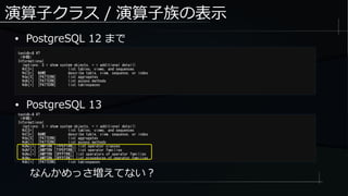 演算子クラス / 演算子族の表示
● PostgreSQL 12 まで
testdb=# ?
（中略）
Informational
(options: S = show system objects, + = additional detail)
d[S+] list tables, views, and sequences
d[S+] NAME describe table, view, sequence, or index
da[S] [PATTERN] list aggregates
dA[+] [PATTERN] list access methods
db[+] [PATTERN] list tablespaces
なんかめっさ増えてない？
testdb-# ?
（中略）
Informational
(options: S = show system objects, + = additional detail)
d[S+] list tables, views, and sequences
d[S+] NAME describe table, view, sequence, or index
da[S] [PATTERN] list aggregates
dA[+] [PATTERN] list access methods
dAc[+] [AMPTRN [TYPEPTRN]] list operator classes
dAf[+] [AMPTRN [TYPEPTRN]] list operator families
dAo[+] [AMPTRN [OPFPTRN]] list operators of operator families
dAp [AMPTRN [OPFPTRN]] list procedures of operator families
db[+] [PATTERN] list tablespaces
● PostgreSQL 13
 