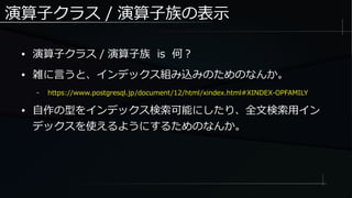 演算子クラス / 演算子族の表示
● 演算子クラス / 演算子族 is 何？
● 雑に言うと、インデックス組み込みのためのなんか。
– https://www.postgresql.jp/document/12/html/xindex.html#XINDEX-OPFAMILY
● 自作の型をインデックス検索可能にしたり、全文検索用イン
デックスを使えるようにするためのなんか。
 