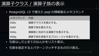 演算子クラス / 演算子族の表示
● PostgreSQL 13 で増えた psql の情報表示メタコマンド
メタコマンド 内容
dAc 演算子クラスを表示する。
dAf 演算子族を表示する。
dAo 演算族に含まれる演算子を表示する。
dAp 演算子族を実装するプロシージャを表示する。
● 引数なしだと全てのなんかをリスト表示。
● 引数を指定するとパターンマッチするものだけ表示。
 