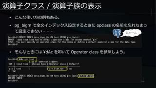 演算子クラス / 演算子族の表示
● こんな使い方の例もある。
● pg_bigm で全文インデックス設定するときに opclass の名前を忘れちまっ
て設定できない・・・
testdb=# CREATE INDEX data_bigm_idx ON test USING gin (data);
ERROR: data type text has no default operator class for access method "gin"
HINT: You must specify an operator class for the index or define a default operator class for the data type.
testdb=#
testdb=# dAc gin text
List of operator classes
AM | Input type | Storage type | Operator class | Default?
-----+------------+--------------+----------------+----------
gin | text | | gin_bigm_ops | no
(1 row)
testdb=# CREATE INDEX data_bigm_idx ON test USING gin (data gin_bigm_ops);
CREATE INDEX
testdb=#
● そんなときには dAc を叩いて Operator class を参照しよう。
にゃーん
 