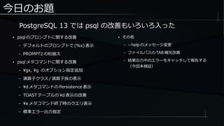 今日のお題
● psql のプロンプトに関する改善
– デフォルトのプロンプトで (%x) 表示
– PROMPT2 の桁揃え
● psql メタコマンドに関する改善
– gx, g のオプション指定追加
– 演算子クラス / 演算子族の表示
– d メタコマンドの Persistence 表示
– TOAST テーブルの d 表示の改善
– e メタコマンド終了時のクエリ表示
– 標準エラー出力指定
● その他
– --help のメッセージ変更
– ファイルパスの TAB 補完改善
– 結果出力中のエラーをキャッチして報告する
（今回未検証）
PostgreSQL 13 では psql の改善もいろいろ入った
 