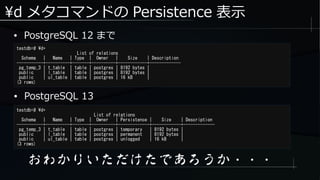 d メタコマンドの Persistence 表示
● PostgreSQL 12 まで
testdb=# d+
List of relations
Schema | Name | Type | Owner | Size | Description
-----------+----------+-------+----------+------------+-------------
pg_temp_3 | t_table | table | postgres | 8192 bytes |
public | l_table | table | postgres | 8192 bytes |
public | ul_table | table | postgres | 16 kB |
(3 rows)
testdb=# d+
List of relations
Schema | Name | Type | Owner | Persistence | Size | Description
-----------+----------+-------+----------+-------------+------------+-------------
pg_temp_3 | t_table | table | postgres | temporary | 8192 bytes |
public | l_table | table | postgres | permanent | 8192 bytes |
public | ul_table | table | postgres | unlogged | 16 kB |
(3 rows)
● PostgreSQL 13
おわかりいただけたであろうか・・・
 