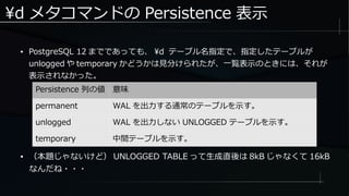 d メタコマンドの Persistence 表示
● （本題じゃないけど） UNLOGGED TABLE って生成直後は 8kB じゃなくて 16kB
なんだね・・・
● PostgreSQL 12 までであっても、 d テーブル名指定で、指定したテーブルが
unlogged や temporary かどうかは見分けられたが、一覧表示のときには、それが
表示されなかった。
Persistence 列の値 意味
permanent WAL を出力する通常のテーブルを示す。
unlogged WAL を出力しない UNLOGGED テーブルを示す。
temporary 中間テーブルを示す。
 