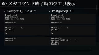 e メタコマンド終了時のクエリ表示
● PostgreSQL 12 まで
$ psql testdb
psql (13beta1)
Type "help" for help.
testdb=# e
$ psql testdb
psql (13beta1)
Type "help" for help.
testdb=# e
● PostgreSQL 13
VALUES (1, ' '),
(2, NULL)
~
:x
VALUES (1, ' '),
(2, NULL)
~
:x
testdb=# e
testdb-#
testdb=# e
testdb=# VALUES (1, ' '),
(2, NULL)
testdb-#
 