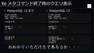 e メタコマンド終了時のクエリ表示
● PostgreSQL 12 まで
$ psql testdb
psql (13beta1)
Type "help" for help.
testdb=# e
$ psql testdb
psql (13beta1)
Type "help" for help.
testdb=# e
● PostgreSQL 13
VALUES (1, ' '),
(2, NULL)
~
:x
VALUES (1, ' '),
(2, NULL)
~
:x
おわかりいただけたであろうか・・・
testdb=# e
testdb-#
testdb=# e
testdb=# VALUES (1, ' '),
(2, NULL)
testdb-#
 