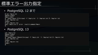 標準エラー出力指定
● PostgreSQL 12 まで
$ cat /tmp/q.txt
qecho stdout
warn stderr
$ ~/pgsql/pgsql-12/bin/psql -f /tmp/q.txt 1> /tmp/out.txt 2> /tmp/err.txt
$ cat /tmp/out.txt
stdout
$ cat /tmp/err.txt
psql:/tmp/q.txt:2: error: invalid command warn
$
cat /tmp/q.txt
qecho stdout
warn stderr
$ ~/pgsql/pgsql-13beta1/bin/psql -f /tmp/q.txt 1> /tmp/out.txt 2> /tmp/err.txt
$ cat /tmp/out.txt
stdout
$ cat /tmp/err.txt
stderr
$
● PostgreSQL 13
 