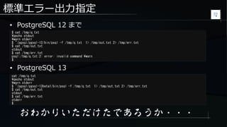 標準エラー出力指定
● PostgreSQL 12 まで
$ cat /tmp/q.txt
qecho stdout
warn stderr
$ ~/pgsql/pgsql-12/bin/psql -f /tmp/q.txt 1> /tmp/out.txt 2> /tmp/err.txt
$ cat /tmp/out.txt
stdout
$ cat /tmp/err.txt
psql:/tmp/q.txt:2: error: invalid command warn
$
cat /tmp/q.txt
qecho stdout
warn stderr
$ ~/pgsql/pgsql-13beta1/bin/psql -f /tmp/q.txt 1> /tmp/out.txt 2> /tmp/err.txt
$ cat /tmp/out.txt
stdout
$ cat /tmp/err.txt
stderr
$
● PostgreSQL 13
おわかりいただけたであろうか・・・
 