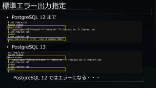 標準エラー出力指定
● PostgreSQL 12 まで
$ cat /tmp/q.txt
qecho stdout
warn stderr
$ ~/pgsql/pgsql-12/bin/psql -f /tmp/q.txt 1> /tmp/out.txt 2> /tmp/err.txt
$ cat /tmp/out.txt
stdout
$ cat /tmp/err.txt
psql:/tmp/q.txt:2: error: invalid command warn
$
cat /tmp/q.txt
qecho stdout
warn stderr
$ ~/pgsql/pgsql-13beta1/bin/psql -f /tmp/q.txt 1> /tmp/out.txt 2> /tmp/err.txt
$ cat /tmp/out.txt
stdout
$ cat /tmp/err.txt
stderr
$
● PostgreSQL 13
PostgreSQL 12 ではエラーになる・・・
 