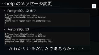 --help のメッセージ変更
● PostgreSQL 12 まで
$ ~/pgsql/pgsql-12/bin/psql --help
psql is the PostgreSQL interactive terminal.
（中略）
Report bugs to <pgsql-bugs@lists.postgresql.org>.
$
$ ~/pgsql/pgsql-13beta1/bin/psql --help
psql is the PostgreSQL interactive terminal.
（中略）
Report bugs to <pgsql-bugs@lists.postgresql.org>.
PostgreSQL home page: <https://www.postgresql.org/>
$
● PostgreSQL 13
おわかりいただけたであろうか・・・
 