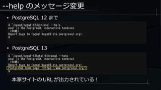 --help のメッセージ変更
● PostgreSQL 12 まで
$ ~/pgsql/pgsql-12/bin/psql --help
psql is the PostgreSQL interactive terminal.
（中略）
Report bugs to <pgsql-bugs@lists.postgresql.org>.
$
本家サイトの URL が出力されている！
$ ~/pgsql/pgsql-13beta1/bin/psql --help
psql is the PostgreSQL interactive terminal.
（中略）
Report bugs to <pgsql-bugs@lists.postgresql.org>.
PostgreSQL home page: <https://www.postgresql.org/>
$
● PostgreSQL 13
 