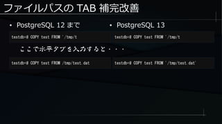 ファイルパスの TAB 補完改善
● PostgreSQL 12 まで
testdb=# COPY test FROM '/tmp/t testdb=# COPY test FROM '/tmp/t
● PostgreSQL 13
ここで水平タブを入力すると・・・
testdb=# COPY test FROM /tmp/test.dat testdb=# COPY test FROM '/tmp/test.dat'
 