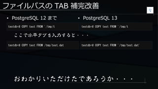 ファイルパスの TAB 補完改善
● PostgreSQL 12 まで
testdb=# COPY test FROM '/tmp/t testdb=# COPY test FROM '/tmp/t
● PostgreSQL 13
ここで水平タブを入力すると・・・
testdb=# COPY test FROM /tmp/test.dat testdb=# COPY test FROM '/tmp/test.dat'
おわかりいただけたであろうか・・・
 