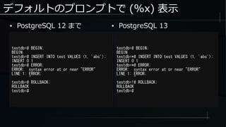 デフォルトのプロンプトで (%x) 表示
● PostgreSQL 12 まで
testdb=# BEGIN;
BEGIN
testdb=# INSERT INTO test VALUES (1, 'abc');
INSERT 0 1
testdb=# ERROR;
ERROR: syntax error at or near "ERROR"
LINE 1: ERROR;
^
testdb=# ROLLBACK;
ROLLBACK
testdb=#
testdb=# BEGIN;
BEGIN
testdb=*# INSERT INTO test VALUES (1, 'abc');
INSERT 0 1
testdb=*# ERROR;
ERROR: syntax error at or near "ERROR"
LINE 1: ERROR;
^
testdb=!# ROLLBACK;
ROLLBACK
testdb=#
● PostgreSQL 13
 