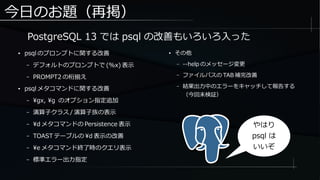 今日のお題（再掲）
● psql のプロンプトに関する改善
– デフォルトのプロンプトで (%x) 表示
– PROMPT2 の桁揃え
● psql メタコマンドに関する改善
– gx, g のオプション指定追加
– 演算子クラス / 演算子族の表示
– d メタコマンドの Persistence 表示
– TOAST テーブルの d 表示の改善
– e メタコマンド終了時のクエリ表示
– 標準エラー出力指定
● その他
– --help のメッセージ変更
– ファイルパスの TAB 補完改善
– 結果出力中のエラーをキャッチして報告する
（今回未検証）
PostgreSQL 13 では psql の改善もいろいろ入った
やはり
psql は
いいぞ
 