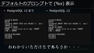 デフォルトのプロンプトで (%x) 表示
● PostgreSQL 12 まで
testdb=# BEGIN;
BEGIN
testdb=# INSERT INTO test VALUES (1, 'abc');
INSERT 0 1
testdb=# ERROR;
ERROR: syntax error at or near "ERROR"
LINE 1: ERROR;
^
testdb=# ROLLBACK;
ROLLBACK
testdb=#
おわかりいただけたであろうか・・・
testdb=# BEGIN;
BEGIN
testdb=*# INSERT INTO test VALUES (1, 'abc');
INSERT 0 1
testdb=*# ERROR;
ERROR: syntax error at or near "ERROR"
LINE 1: ERROR;
^
testdb=!# ROLLBACK;
ROLLBACK
testdb=#
● PostgreSQL 13
 