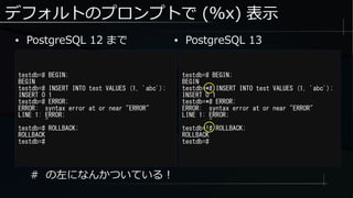 デフォルトのプロンプトで (%x) 表示
testdb=# BEGIN;
BEGIN
testdb=# INSERT INTO test VALUES (1, 'abc');
INSERT 0 1
testdb=# ERROR;
ERROR: syntax error at or near "ERROR"
LINE 1: ERROR;
^
testdb=# ROLLBACK;
ROLLBACK
testdb=#
testdb=# BEGIN;
BEGIN
testdb=*# INSERT INTO test VALUES (1, 'abc');
INSERT 0 1
testdb=*# ERROR;
ERROR: syntax error at or near "ERROR"
LINE 1: ERROR;
^
testdb=!# ROLLBACK;
ROLLBACK
testdb=#
● PostgreSQL 12 まで ● PostgreSQL 13
# の左になんかついている！
 