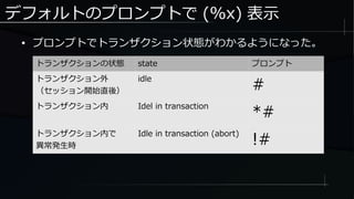 デフォルトのプロンプトで (%x) 表示
● プロンプトでトランザクション状態がわかるようになった。
トランザクションの状態 state プロンプト
トランザクション外
（セッション開始直後）
idle
#
トランザクション内 Idel in transaction
*#
トランザクション内で
異常発生時
Idle in transaction (abort)
!#
 