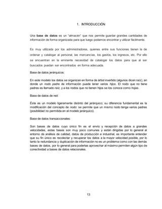 13
1. INTRODUCCIÓN
Una base de datos es un “almacén” que nos permite guardar grandes cantidades de
información de forma organizada para que luego podamos encontrar y utilizar fácilmente.
Es muy utilizada por los administradores, quienes entre sus funciones tienen la de
ordenar y catalogar al personal, las mercancías, los gastos, los ingresos, etc. Por ello
se encuentran en la eminente necesidad de catalogar los datos para que al ser
buscados puedan ser encontrados en forma adecuada.
Base de datos jerárquicos:
En este modelo los datos se organizan en forma de árbol invertido (algunos dicen raíz), en
donde un nodo padre de información puede tener varios hijos. El nodo que no tiene
padres es llamado raíz, y a los nodos que no tienen hijos se los conoce como hojas.
Base de datos de red:
Éste es un modelo ligeramente distinto del jerárquico; su diferencia fundamental es la
modificación del concepto de nodo: se permite que un mismo nodo tenga varios padres
(posibilidad no permitida en el modelo jerárquico).
Base de datos transaccionales:
Son bases de datos cuyo único fin es el envío y recepción de datos a grandes
velocidades, estas bases son muy poco comunes y están dirigidas por lo general al
entorno de análisis de calidad, datos de producción e industrial, es importante entender
que su fin único es recolectar y recuperar los datos a la mayor velocidad posible, por lo
tanto la redundancia y duplicación de información no es un problema como con las demás
bases de datos, por lo general para poderlas aprovechar al máximo permiten algún tipo de
conectividad a bases de datos relacionales.
 