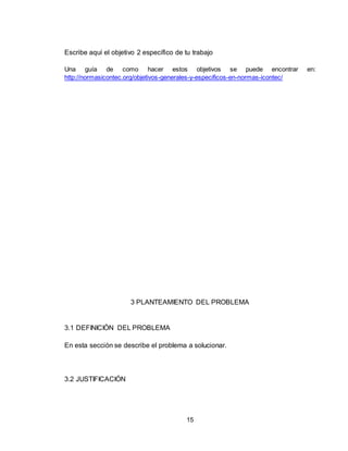 15
Escribe aquí el objetivo 2 específico de tu trabajo
Una guía de como hacer estos objetivos se puede encontrar en:
http://normasicontec.org/objetivos-generales-y-especificos-en-normas-icontec/
3 PLANTEAMIENTO DEL PROBLEMA
3.1 DEFINICIÓN DEL PROBLEMA
En esta sección se describe el problema a solucionar.
3.2 JUSTIFICACIÓN
 