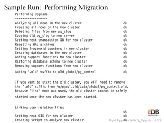 Sample Run: Performing Migration
Performing Upgrade
------------------
Analyzing all rows in the new cluster ok
Freezing all rows on the new cluster ok
Deleting files from new pg_clog ok
Copying old pg_clog to new server ok
Setting next transaction ID for new cluster ok
Resetting WAL archives ok
Setting frozenxid counters in new cluster ok
Creating databases in the new cluster ok
Adding support functions to new cluster ok
Restoring database schema to new cluster ok
Removing support functions from new cluster ok
Adding ".old" suffix to old global/pg_control ok
If you want to start the old cluster, you will need to remove
the ".old" suffix from /u/pgsql.old/data/global/pg_control.old.
Because "link" mode was used, the old cluster cannot be safely
started once the new cluster has been started.
Linking user relation files
ok
Setting next OID for new cluster ok
Creating script to analyze new cluster okRapid Upgrades With Pg_Upgrade 18 / 24
 