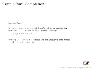 Sample Run: Completion
Upgrade Complete
----------------
Optimizer statistics are not transferred by pg_upgrade so,
once you start the new server, consider running:
analyze_new_cluster.sh
Running this script will delete the old cluster’s data files:
delete_old_cluster.sh
Rapid Upgrades With Pg_Upgrade 19 / 24
 