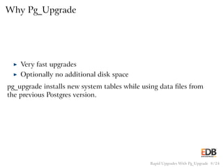 Why Pg_Upgrade
◮ Very fast upgrades
◮ Optionally no additional disk space
pg_upgrade installs new system tables while using data ﬁles from
the previous Postgres version.
Rapid Upgrades With Pg_Upgrade 8 / 24
 
