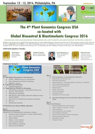 September 12 - 13, 2016, Philadelphia, PA Gold Sponsors
The 4th Plant Genomics Congress USA
co-located with
Global Biocontrol & Biostimulants Congress 2016
UTILIZING NGS, OMIC AND GENE EDITING TECHNOLOGIES AND LATEST SCIENTIFIC ADVANCES FOR CROP PROTECTION & GROWTH
Building on the successes of our global Plant Genomics series of events, Global Engage is pleased to announce the 4th Plant Genomics Congress USA, which will
be held on September 12-13, 2016 in at the Hilton Philadelphia City Avenue in Philadelphia, Pennsylvania co-located with the Global Biocontrol & Biostimulants
Congress 2016. Last year’s successful event attracted over 170 attendees, and sister meetings in Europe and Asia draw over 200 attendees.
Confirmed Speakers Include:
Sherri Brown
Vice President,
Science Strategy,
Monsanto
Catherine Feuillet
Head of Trait Research,
Bayer CropScience R&D
David Beaudreau Jr.
Senior VP, DCLRS and
U.S. Biostimulant
Coalition
Kellye Eversole
President, Eversole
Associates; Executive
Director, International
Wheat Genome
Sequencing Consortium
Conference Synopsis
Day 1
A) Gene Editing Technologies for Plant Research
 TALENs / CRISPRs discovery & advancements
 Gene replacement and Knock-In technology
 Regulatory overview
B) Target Discovery: Phenomics
 Metabolic Engineering
C) Target Discovery: Genomics & Genotyping
 NGS platform comparison / advancements & future uses
 Genome / DNA assembly
 Genotyping by sequencing
 SNP discovery, QTL mapping, alternative splicing & marker-
assisted selection
 Gene discovery & phenotype to genotype associations
 RNA seq
 Bioinformatics (methods)
D) Panel Discussion: Genome Editing- Agriculture
Day 2
Plant Genomic Case Studies
Applications of & utilizing genomics technology to enhance:
 Molecular marker development / marker assisted selection
 Crop / trait improvement
 Plant breeding
 Disease / stress resistance
 Gene expression analysis
 RNA profiling by sequencing
 Plant and soil microbiome
Day 1
A) Non-Living Inputs, Living Organisms & Genomics
 Biopesticide & biostimulant uses.
 Plant-insect interactions
 Natural predators / entomopathogenic nematodes / parasitoids
 Plant-incorporated-protectants
 Plant extracts & essential oils
 Fungal extracts
 Humic / fulvic acids
 Protein hydrolysates
 Seaweed extracts
 Applications and case studies
B) Agricultural Biologicals Commercialization, Market & Regulatory
Issues
Day 2
Plant and Soil Microbes
 Microbial biopesticides & biostimulants
 Fungi / bacteria / protozoa / viruses
 Plant microbiome
 Soil microbiome & root assembly
 Host-pathogen interactions
 Structure and specificity of plant microbiomes
 Microbe genome sequencing
 Rhizosphere biology
 Nitrogen fixation
 