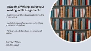 Academic Writing: using your
reading in PG assignments
• Explain when and how to use academic reading
in your writing
• Apply techniques of comparison and synthesis
to a selection of readings
• Write an extended synthesis of a selection of
readings
Rhian Wyn-Williams
Skills@ljmu.ac.uk
 