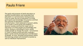 Paulo Friere
The goals and purposes of adult education as
societal transformation and contended that
education is a consciousness-raising process.
From his view, the aim of education is to help
participants put knowledge into practice and that
the outcome of education is societal
transformation. Freire believed in human’s ability
to re-create a social world and establish a
dynamic society, and that the major aim of
education is to help people put knowledge into
action. Doing so, according to Freire, would
enable people to change the world – to humanise
it. Freire is clearly concerned with creating a
better world and the development and liberation
of people. As such, the goals and purposes within
this learning context are oriented to societal as
well as individual improvement.
 